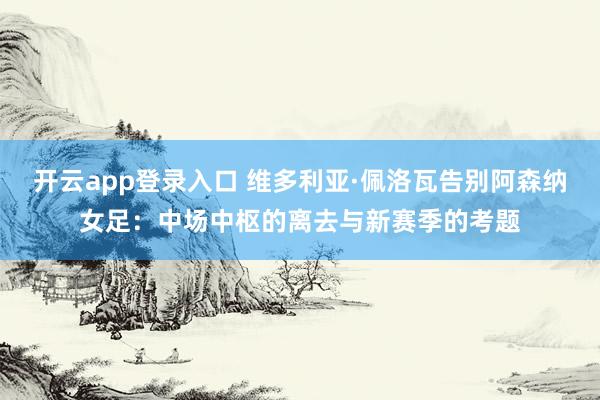 开云app登录入口 维多利亚·佩洛瓦告别阿森纳女足：中场中枢的离去与新赛季的考题