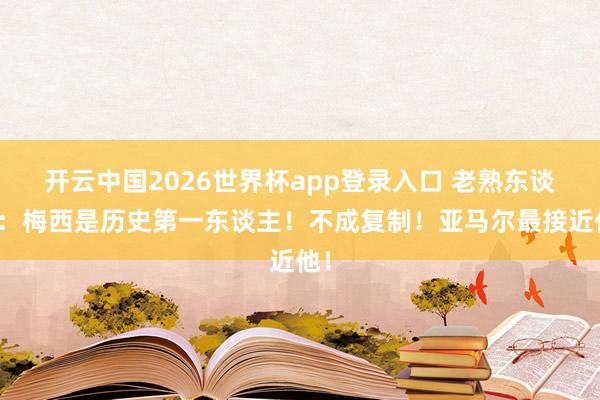 开云中国2026世界杯app登录入口 老熟东谈主：梅西是历史第一东谈主！不成复制！亚马尔最接近他！