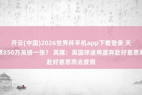 开云(中国)2026世界杯手机app下载登录 天下杯门票850万英镑一张？ 英媒：英国球迷将废弃赴好意思而去度假