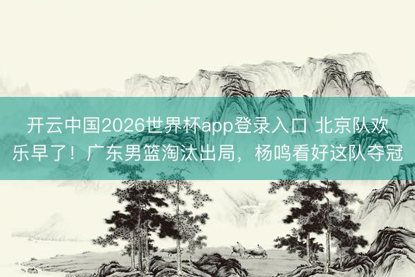 开云中国2026世界杯app登录入口 北京队欢乐早了！广东男篮淘汰出局，杨鸣看好这队夺冠