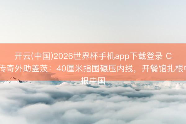 开云(中国)2026世界杯手机app下载登录 CBA传奇外助盖茨：40厘米指围碾压内线，开餐馆扎根中国