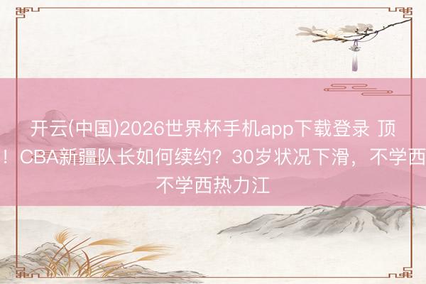 开云(中国)2026世界杯手机app下载登录 顶薪到期！CBA新疆队长如何续约？30岁状况下滑，不学西热力江