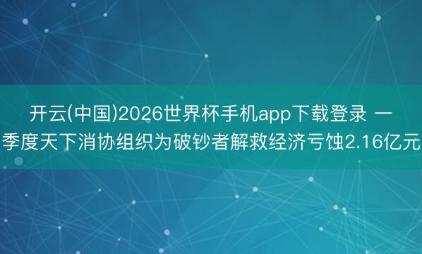 开云(中国)2026世界杯手机app下载登录 一季度天下消协组织为破钞者解救经济亏蚀2.16亿元
