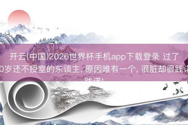 开云(中国)2026世界杯手机app下载登录 过了30岁还不授室的东谈主， 原因唯有一个， 很脏却很践诺!