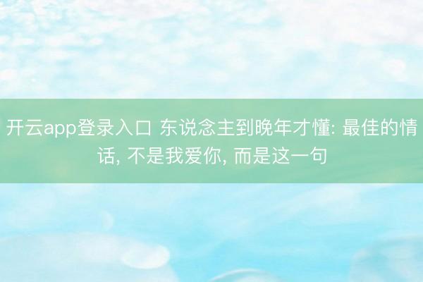 开云app登录入口 东说念主到晚年才懂: 最佳的情话， 不是我爱你， 而是这一句