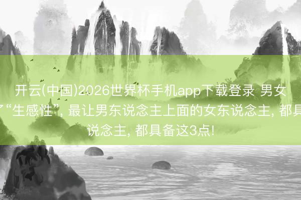 开云(中国)2026世界杯手机app下载登录 男女之间， 除了“生感性”， 最让男东说念主上面的女东说念主， 都具备这3点!