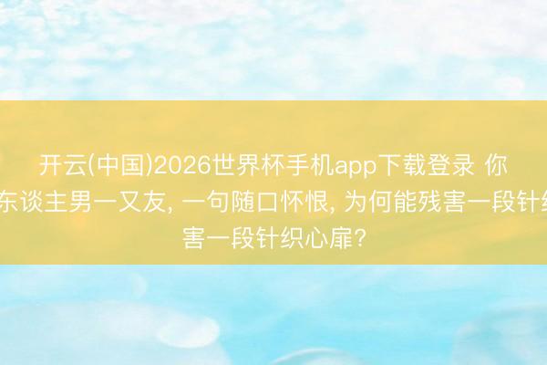开云(中国)2026世界杯手机app下载登录 你望望别东谈主男一又友， 一句随口怀恨， 为何能残害一段针织心扉?