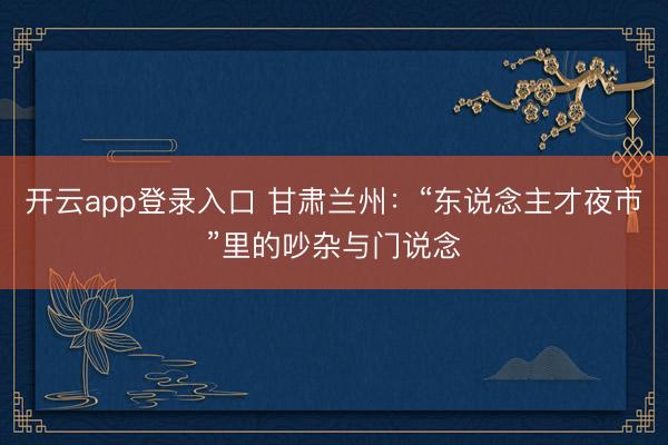 开云app登录入口 甘肃兰州：“东说念主才夜市”里的吵杂与门说念