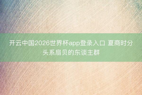 开云中国2026世界杯app登录入口 夏商时分头系扇贝的东谈主群