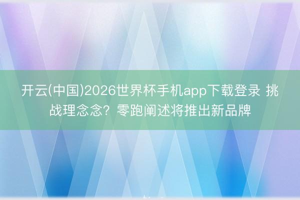 开云(中国)2026世界杯手机app下载登录 挑战理念念?零跑阐述将推出新品牌