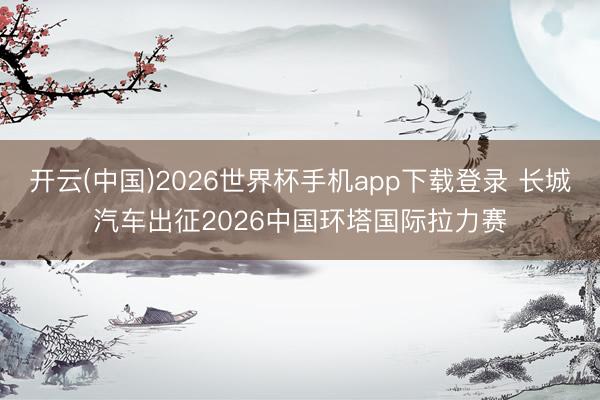开云(中国)2026世界杯手机app下载登录 长城汽车出征2026中国环塔国际拉力赛
