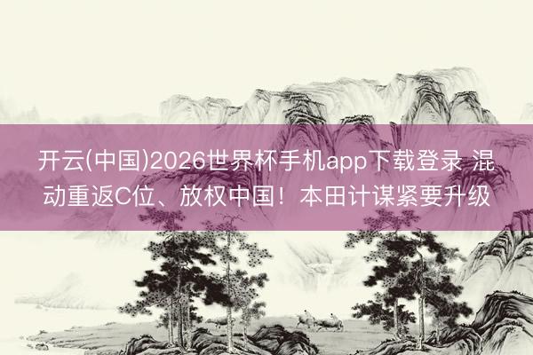 开云(中国)2026世界杯手机app下载登录 混动重返C位、放权中国！本田计谋紧要升级