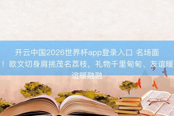 开云中国2026世界杯app登录入口 名场面来了！欧文切身肩挑茂名荔枝，礼物千里甸甸、友谊暖融融