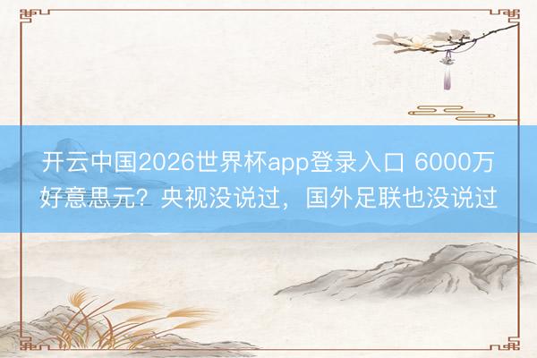 开云中国2026世界杯app登录入口 6000万好意思元？央视没说过，国外足联也没说过