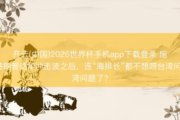 开云(中国)2026世界杯手机app下载登录 施佬:特朗普访华冲击波之后,连“海排长”都不想唠台湾问题了?