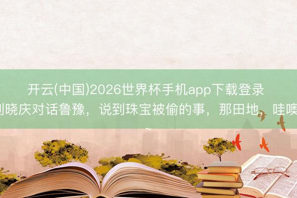 开云(中国)2026世界杯手机app下载登录 刘晓庆对话鲁豫，说到珠宝被偷的事，那田地，哇噢~