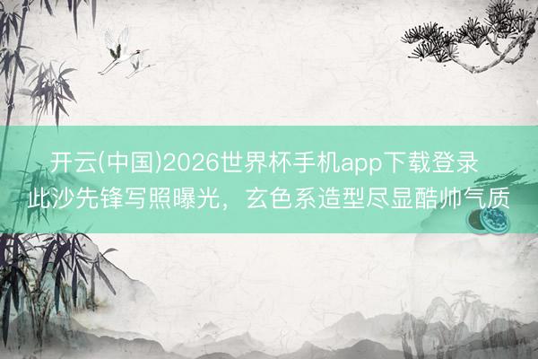 开云(中国)2026世界杯手机app下载登录 此沙先锋写照曝光，玄色系造型尽显酷帅气质