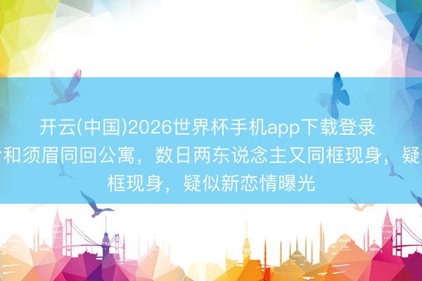 开云(中国)2026世界杯手机app下载登录 黄奕被曝餐后和须眉同回公寓，数日两东说念主又同框现身，疑似新恋情曝光