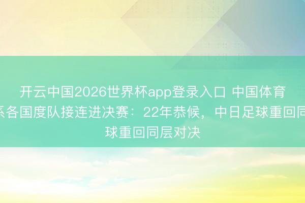 开云中国2026世界杯app登录入口 中国体育报评U系各国度队接连进决赛：22年恭候，中日足球重回同层对决