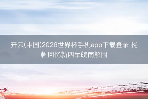 开云(中国)2026世界杯手机app下载登录 扬帆回忆新四军皖南解围
