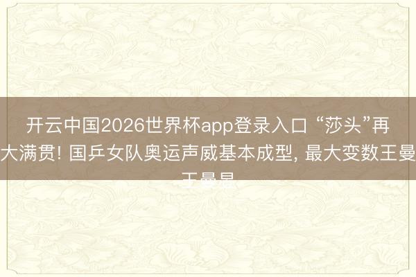 开云中国2026世界杯app登录入口 “莎头”再战大满贯! 国乒女队奥运声威基本成型， 最大变数王曼昱