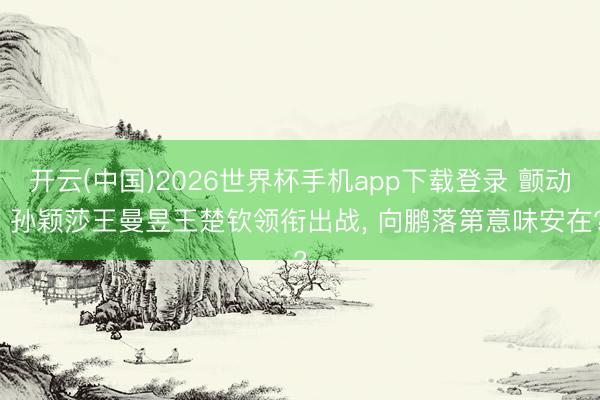 开云(中国)2026世界杯手机app下载登录 颤动: 孙颖莎王曼昱王楚钦领衔出战， 向鹏落第意味安在?