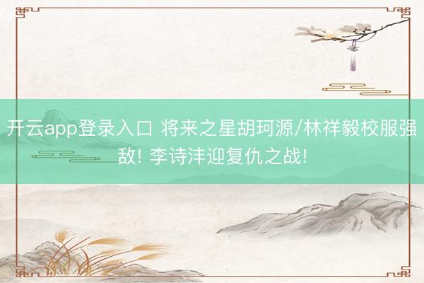 开云app登录入口 将来之星胡珂源/林祥毅校服强敌! 李诗沣迎复仇之战!