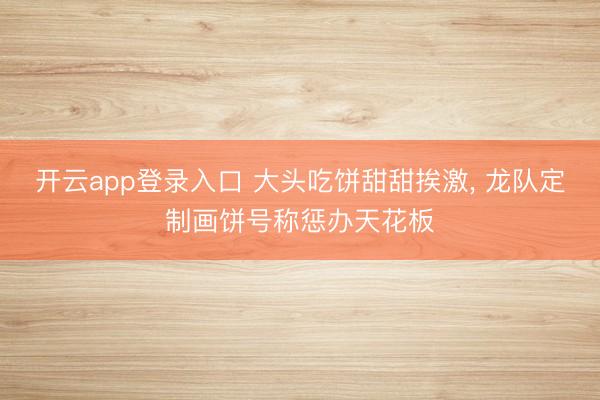开云app登录入口 大头吃饼甜甜挨激， 龙队定制画饼号称惩办天花板