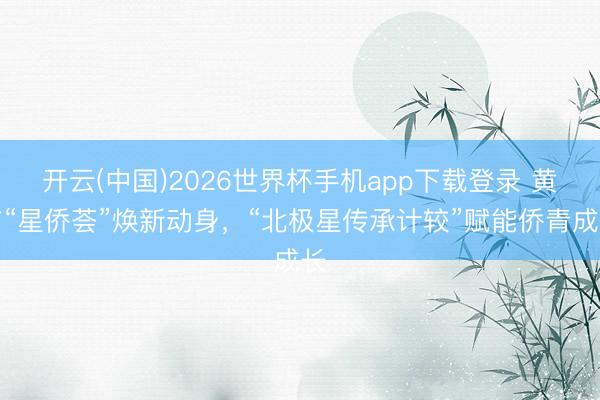 开云(中国)2026世界杯手机app下载登录 黄浦“星侨荟”焕新动身，“北极星传承计较”赋能侨青成长