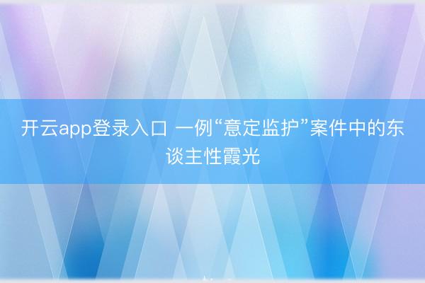 开云app登录入口 一例“意定监护”案件中的东谈主性霞光