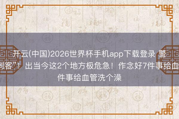 开云(中国)2026世界杯手机app下载登录 警惕“血管刺客”！出当今这2个地方极危急！作念好7件事给血管洗个澡