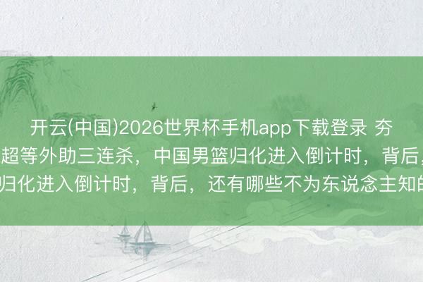 开云(中国)2026世界杯手机app下载登录 夯爆了！46+32+30！CBA超等外助三连杀，中国男篮归化进入倒计时，背后，还有哪些不为东说念主知的博弈？