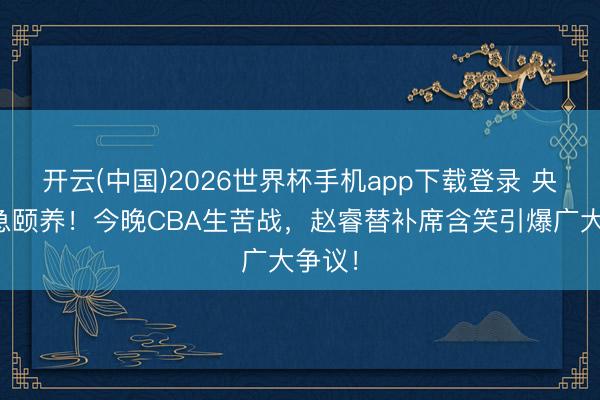 开云(中国)2026世界杯手机app下载登录 央视遑急颐养！今晚CBA生苦战，赵睿替补席含笑引爆广大争议！