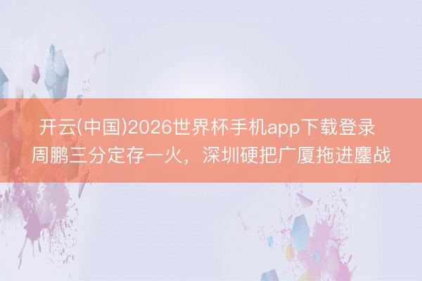 开云(中国)2026世界杯手机app下载登录 周鹏三分定存一火，深圳硬把广厦拖进鏖战