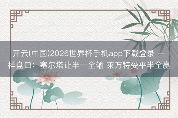 开云(中国)2026世界杯手机app下载登录 一样盘口：塞尔塔让半一全输 莱万特受平半全赢
