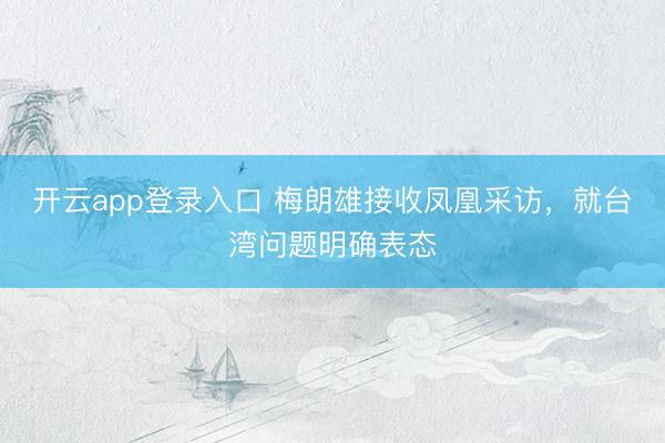 开云app登录入口 梅朗雄接收凤凰采访，就台湾问题明确表态
