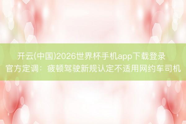 开云(中国)2026世界杯手机app下载登录 官方定调:疲顿驾驶新规认定不适用网约车司机