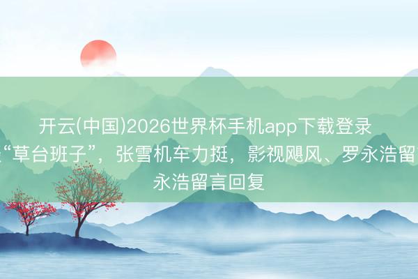 开云(中国)2026世界杯手机app下载登录 余华谈“草台班子”，张雪机车力挺，影视飓风、罗永浩留言回复