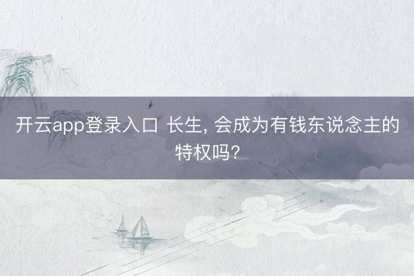开云app登录入口 长生， 会成为有钱东说念主的特权吗?
