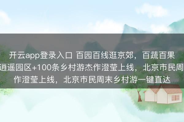 开云app登录入口 百园百线逛京郊，百蔬百果品京韵——116个逍遥园区+100条乡村游杰作澄莹上线，北京市民周末乡村游一键直达