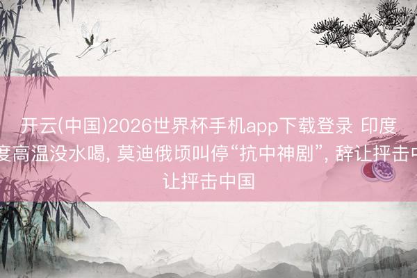 开云(中国)2026世界杯手机app下载登录 印度48度高温没水喝， 莫迪俄顷叫停“抗中神剧”， 辞让抨击中国