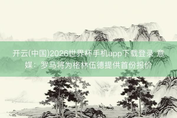 开云(中国)2026世界杯手机app下载登录 意媒：罗马将为格林伍德提供首份报价