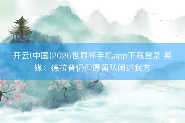 开云(中国)2026世界杯手机app下载登录 英媒：德拉普仍但愿留队阐述我方