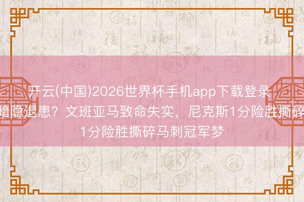 开云(中国)2026世界杯手机app下载登录 2-0逾越却暗隐退患？文班亚马致命失实，尼克斯1分险胜撕碎马刺冠军梦