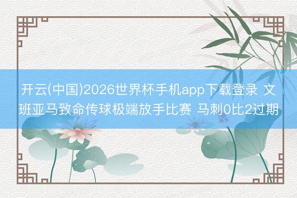 开云(中国)2026世界杯手机app下载登录 文班亚马致命传球极端放手比赛 马刺0比2过期