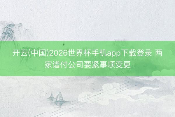 开云(中国)2026世界杯手机app下载登录 两家谱付公司要紧事项变更