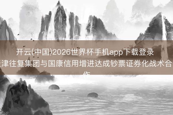 开云(中国)2026世界杯手机app下载登录 天津往复集团与国康信用增进达成钞票证券化战术合作