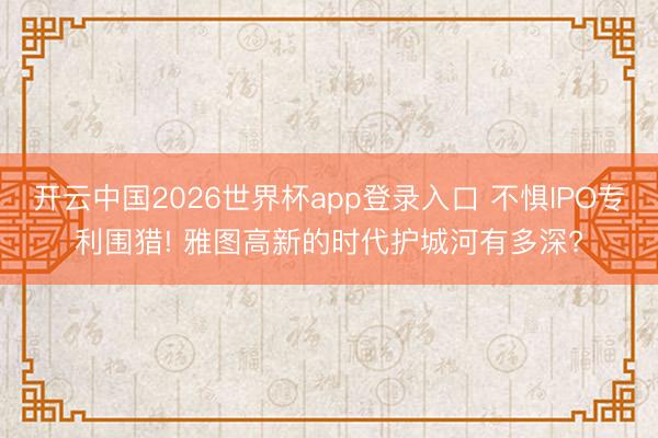 开云中国2026世界杯app登录入口 不惧IPO专利围猎! 雅图高新的时代护城河有多深?