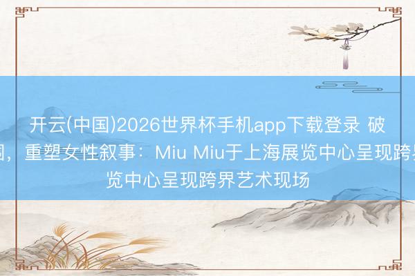 开云(中国)2026世界杯手机app下载登录 破裂秀场范围，重塑女性叙事：Miu Miu于上海展览中心呈现跨界艺术现场