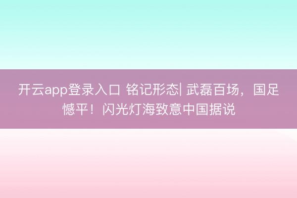 开云app登录入口 铭记形态| 武磊百场，国足憾平！闪光灯海致意中国据说